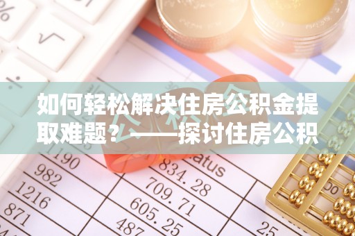 桑植如何轻松解决住房公积金提取难题？——探讨住房公积金提取代办服务