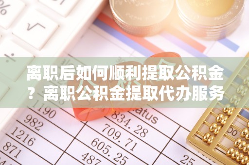 桑植离职后如何顺利提取公积金？离职公积金提取代办服务帮你搞定！