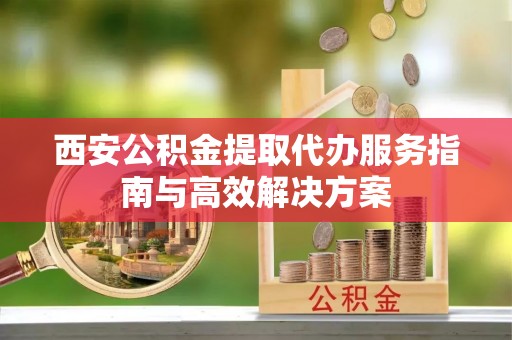 桑植西安公积金提取代办服务指南与高效解决方案