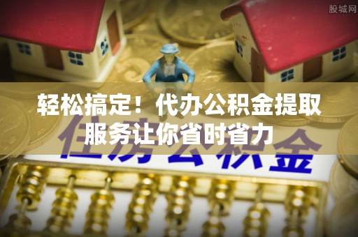 桑植轻松搞定！代办公积金提取服务让你省时省力