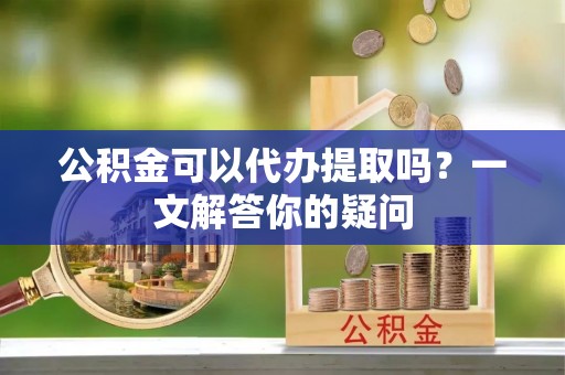 桑植公积金可以代办提取吗？一文解答你的疑问
