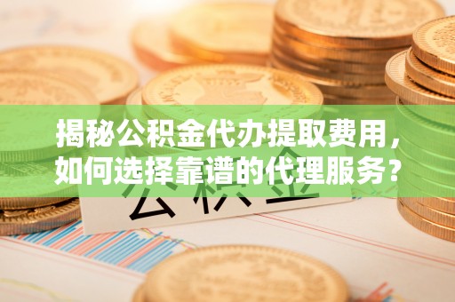 桑植揭秘公积金代办提取费用，如何选择靠谱的代理服务？